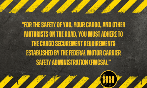 For the safety of you, your cargo, and other motorists on the road, you must adhere to the cargo securement requirements established by the Federal Motor Carrier Safety Administration (FMCSA). 